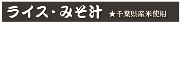 ライス・みそ汁★千葉県産米使用
ライス　250円(税込 275円)
半ライス　200円(税込 220円)
みそ汁　100円(税込 110円)