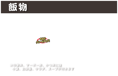 飯物
中華丼　900円(税込 990円)
マーボー丼　900円(税込 990円)
カレーライス　800円(税込 880円)
カツカレー　1,150円(税込 1,265円)
カルビクッパ　1,000円(税込 1,100円)
かつ丼　1,150円(税込 1,265円)
※中華丼、マーボー丼、かつ丼には小鉢、お新香、サラダ、スープが付きます