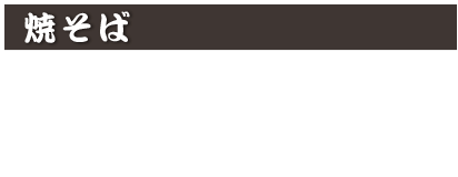 焼そば
鉄板ソース焼きそば　800円(税込 880円)
あんかけ五目焼きそば　880円(税込 968円)
あんかけ五目かた焼きそば　920円(税込 1,012円)
※五目焼きそば、かた焼きそばの大盛りは200円(税込220円)増し