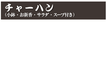 チャーハン（小鉢・お新香・サラダ・スープ付き）
チャーハン　800円(税込 880円)
カニチャーハン　900円(税込 990円)
えびチャーハン　900円(税込 990円)
焼肉チャーハン　1,000円(税込 1,100円)