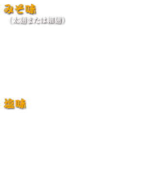 みそ味（太麺または細麺）
みそラーメン　880円(税込 968円)
みそチャーシューメン　1,100円(税込 1,210円)
ネギミソラーメン　930円　(税込 1,023円)
ネギミソチャーシュー　1,130円(税込 1,243円)
野菜ミソラーメン　960円(税込 1,056円)
みそもつラーメン（太麺）　1,040円(税込 1,144円)

塩味
塩ラーメン　750円(税込 825円)
塩チャーシューメン　950円(税込 1,045円)
塩バタコーン　850円(税込 935円)
野菜たっぷりタンメン　950円(税込 1,045円)
とろ～りチャンポン　950円(税込 1,045円)
九十九里浜 はまぐりラーメン　2,000円(税込 2,200円)